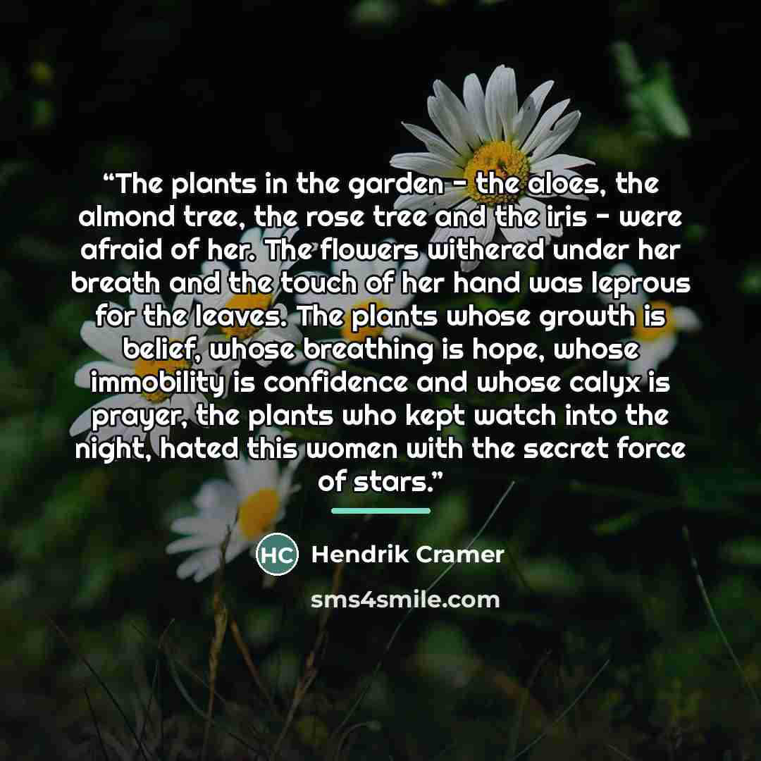“The plants in the garden - the aloes, the almond tree, the rose tree and the iris - were afraid of her. The flowers withered under her breath and the touch of her hand was leprous for the leaves. The plants whose growth is belief, whose breathing is hope, whose immobility is confidence and whose…” quote by Hendrik Cramer