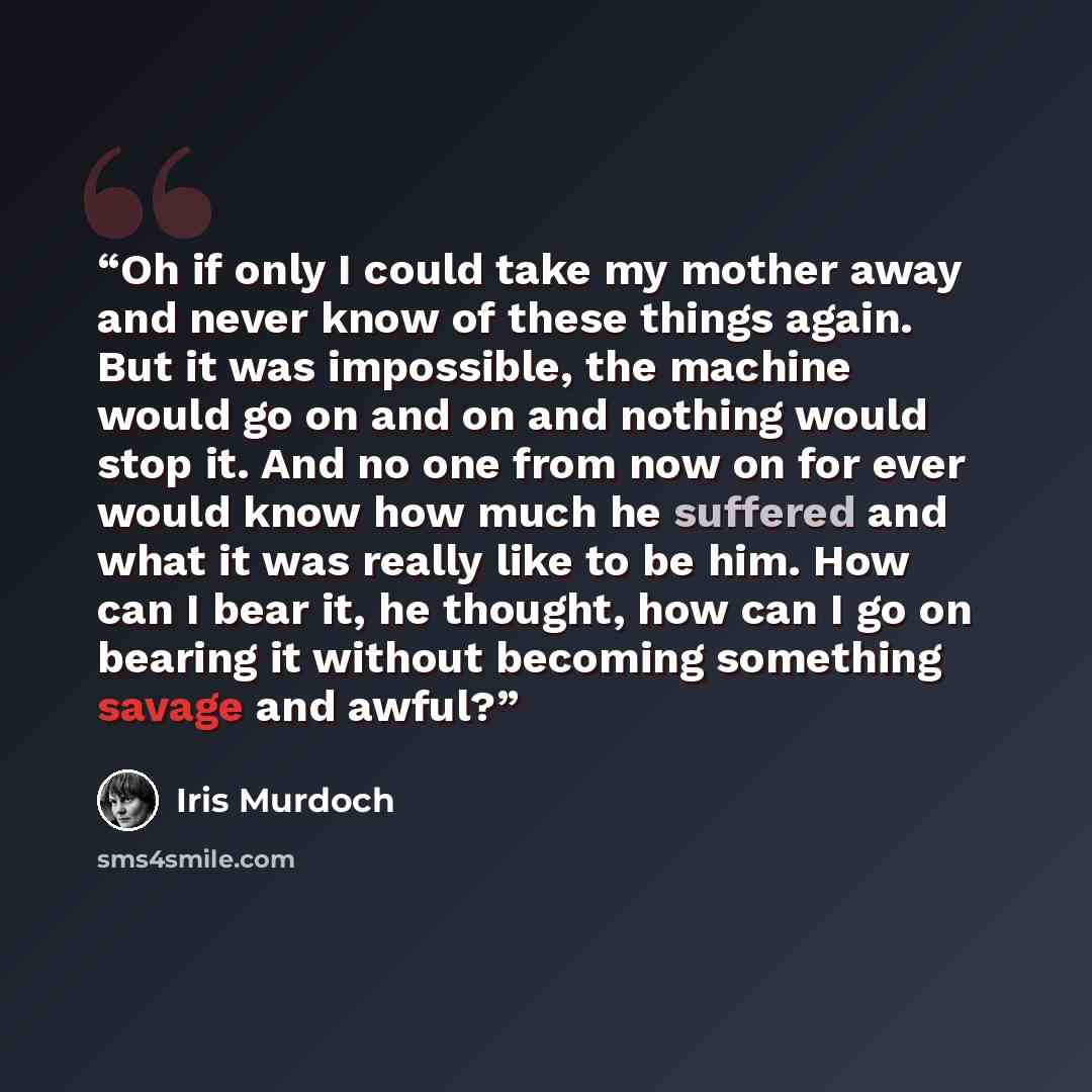 “Oh if only I could take my mother away and never know of these things again. But it was impossible, the machine would go on and on and nothing would stop it. And no one from now on for ever would know how much he suffered and what it was really like to be him. How can I bear it, he thought, how…” quote by Iris Murdoch