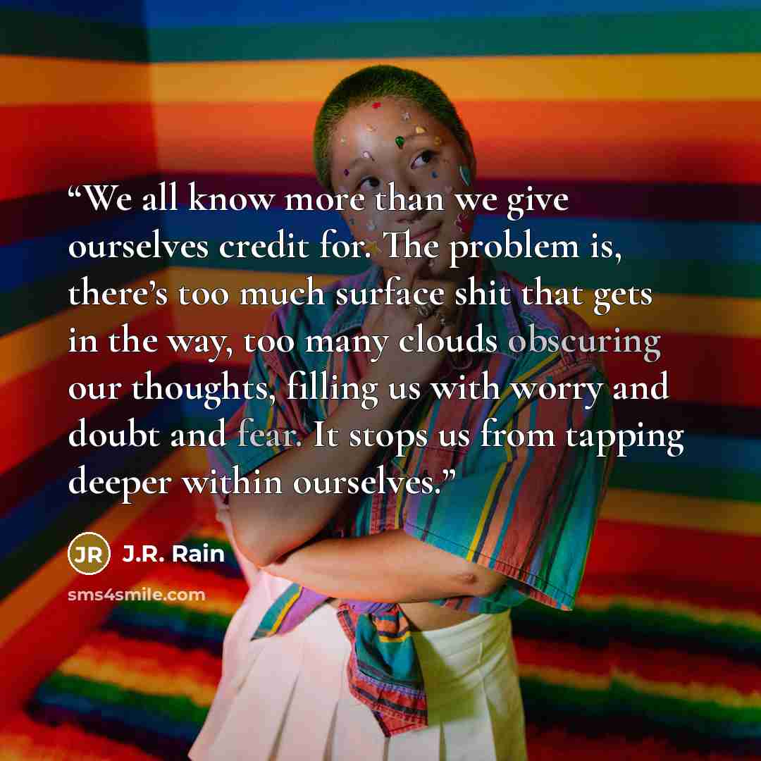 “We all know more than we give ourselves credit for. The problem is, there’s too much surface shit that gets in the way, too many clouds obscuring our thoughts, filling us with worry and doubt and fear. It stops us from tapping deeper within ourselves.” quote by J.R. Rain