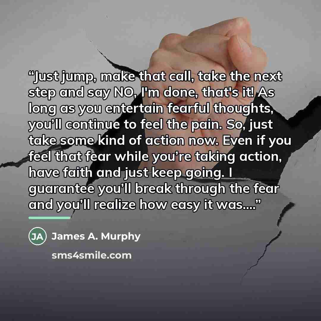 “Just jump, make that call, take the next step and say NO, I'm done, that's it! As long as you entertain fearful thoughts, you’ll continue to feel the pain. So, just take some kind of action now. Even if you feel that fear while you’re taking action, have faith and just keep going. I guarantee…” quote by James A. Murphy