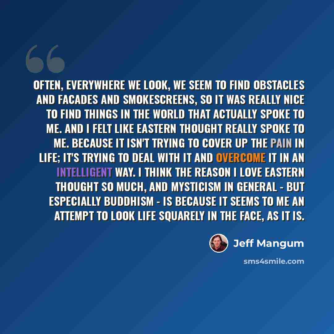 “Often, everywhere we look, we seem to find obstacles and facades and smokescreens, so it was really nice to find things in the world that actually spoke to me. And I felt like Eastern thought really spoke to me. Because it isn't trying to cover up the pain in life; it's trying to deal with it and…” quote by Jeff Mangum