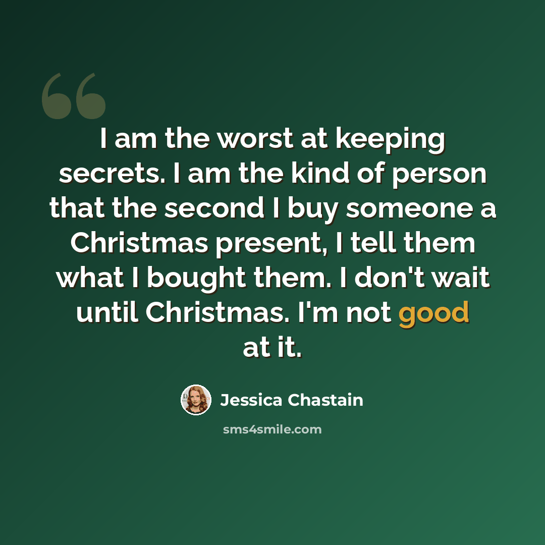 “I am the worst at keeping secrets. I am the kind of person that the second I buy someone a Christmas present, I tell them what I bought them. I don't wait until Christmas. I'm not good at it.” quote by Jessica Chastain