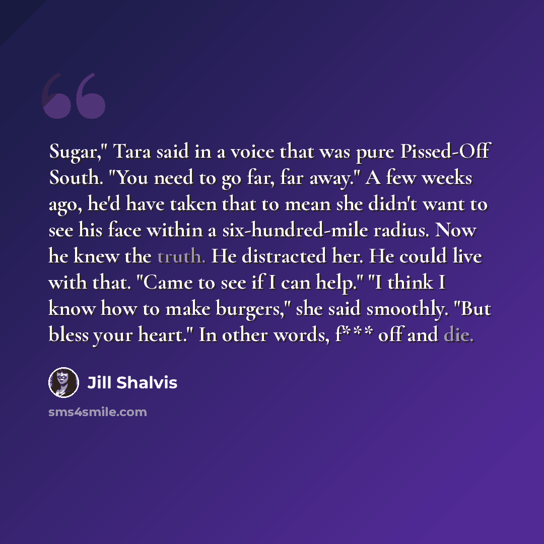 “Sugar," Tara said in a voice that was pure Pissed-Off South. "You need to go far, far away." A few weeks ago, he'd have taken that to mean she didn't want to see his face within a six-hundred-mile radius. Now he knew the truth. He distracted her. He could live with that. "Came to see if I can…” quote by Jill Shalvis