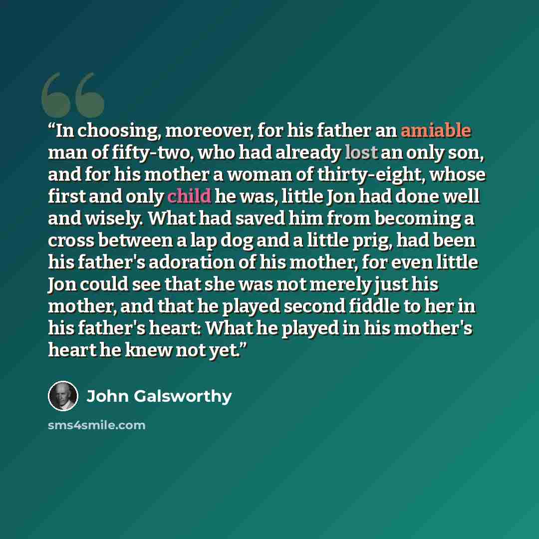 “In choosing, moreover, for his father an amiable man of fifty-two, who had already lost an only son, and for his mother a woman of thirty-eight, whose first and only child he was, little Jon had done well and wisely. What had saved him from becoming a cross between a lap dog and a little prig, had…” quote by John Galsworthy