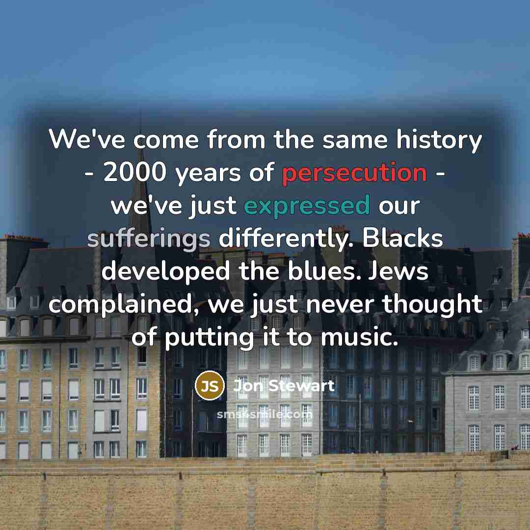 “We've come from the same history - 2000 years of persecution - we've just expressed our sufferings differently. Blacks developed the blues. Jews complained, we just never thought of putting it to music.” quote by Jon Stewart