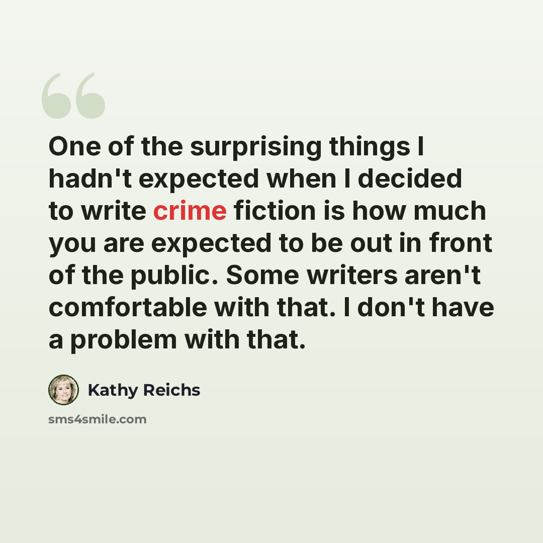 “One of the surprising things I hadn't expected when I decided to write crime fiction is how much you are expected to be out in front of the public. Some writers aren't comfortable with that. I don't have a problem with that.” quote by Kathy Reichs