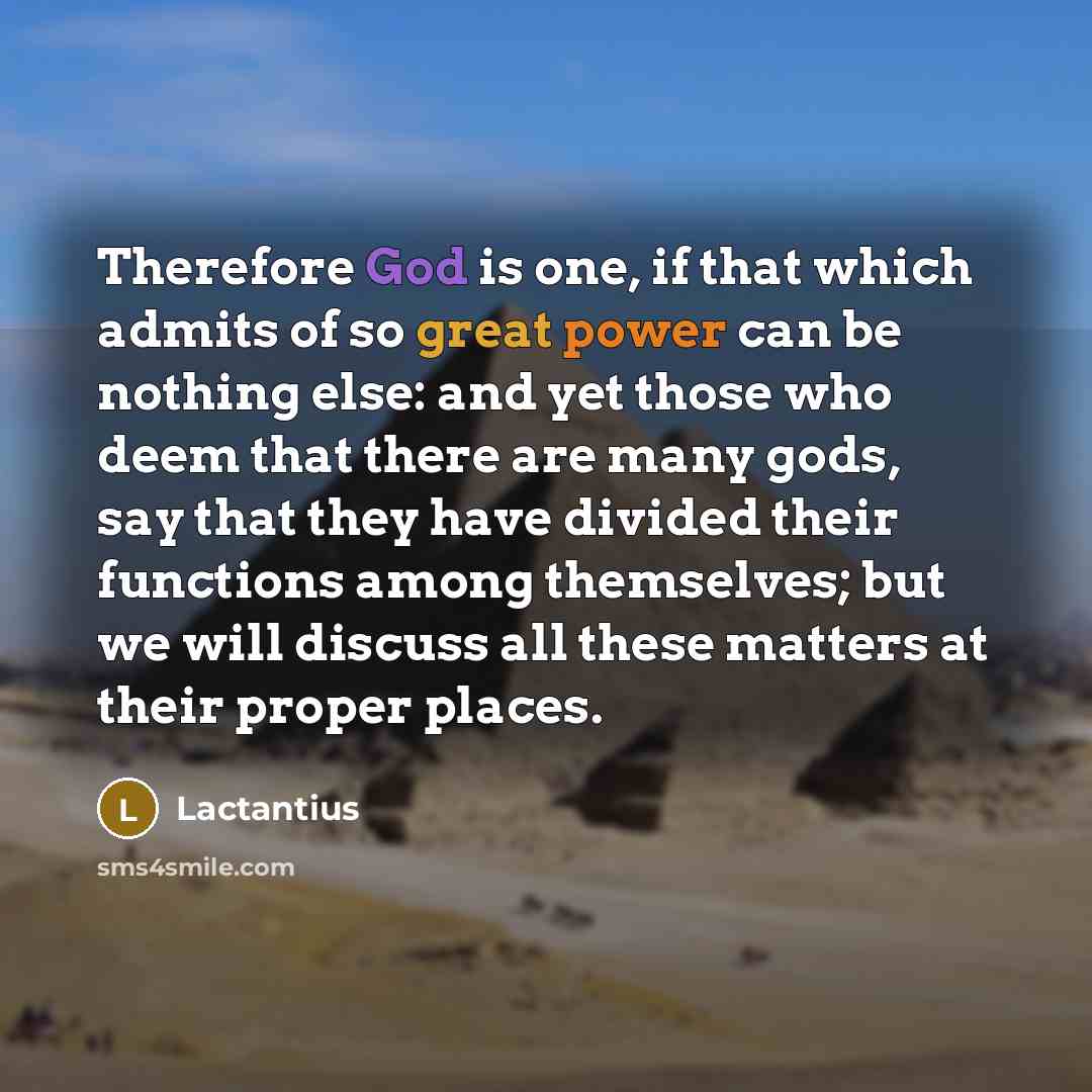 “Therefore God is one, if that which admits of so great power can be nothing else: and yet those who deem that there are many gods, say that they have divided their functions among themselves; but we will discuss all these matters at their proper places.” quote by Lactantius