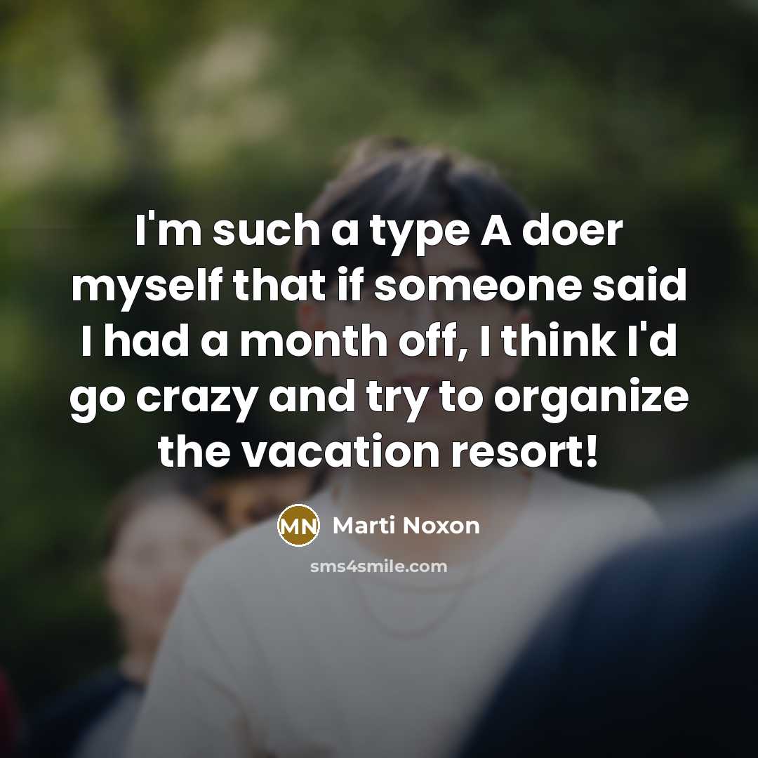 “I'm such a type A doer myself that if someone said I had a month off, I think I'd go crazy and try to organize the vacation resort!” quote by Marti Noxon