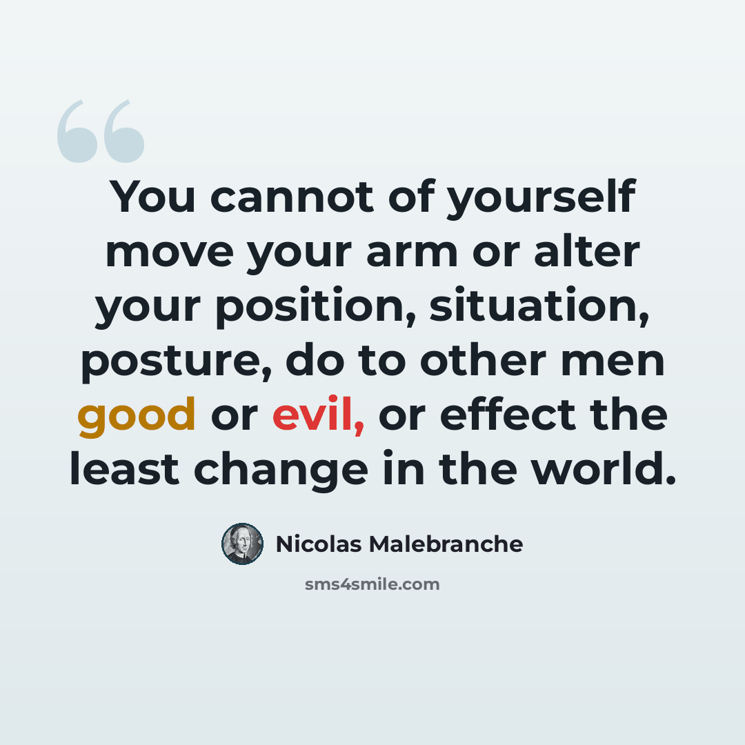 “You cannot of yourself move your arm or alter your position, situation, posture, do to other men good or evil, or effect the least change in the world.” quote by Nicolas Malebranche