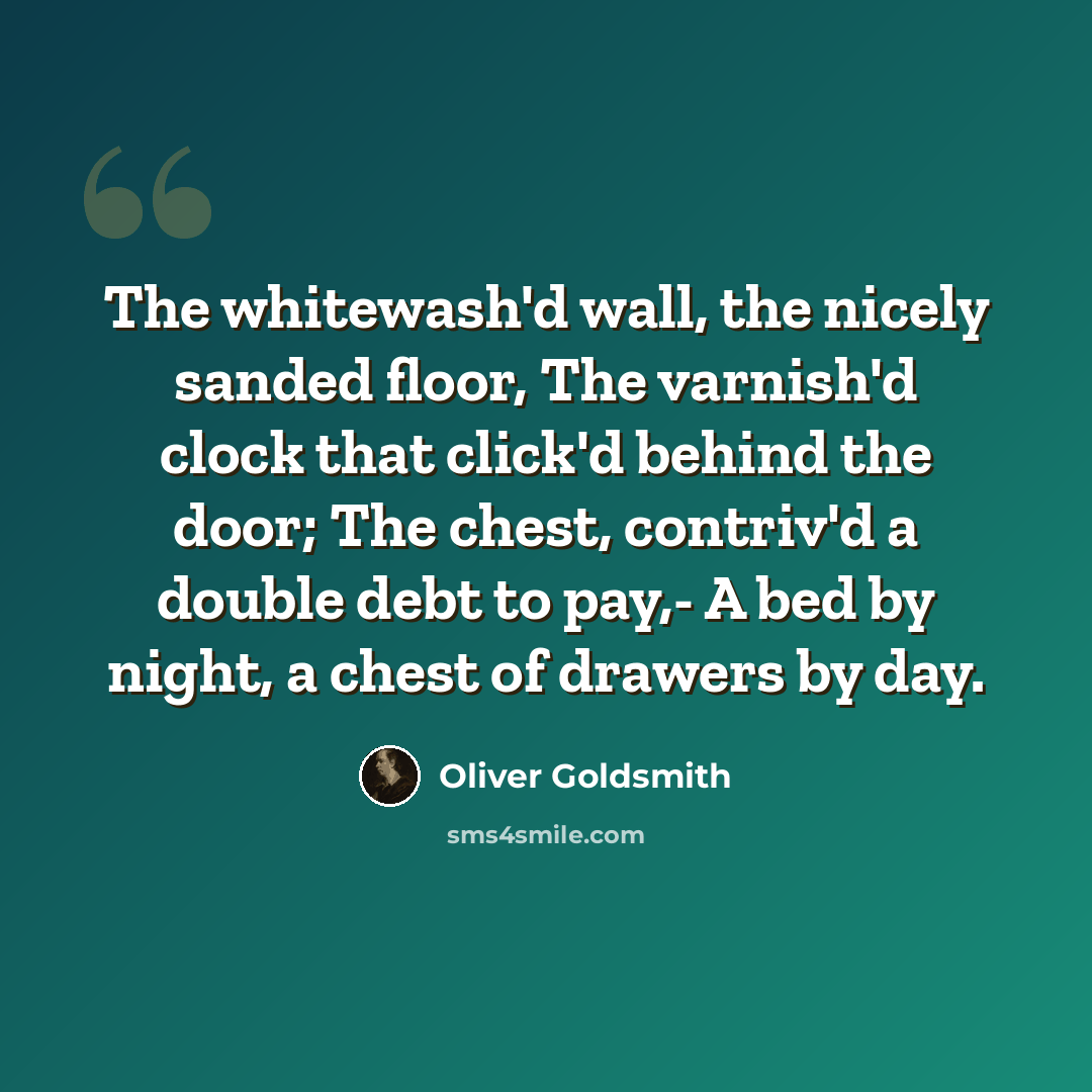 “The whitewash'd wall, the nicely sanded floor, The varnish'd clock that click'd behind the door; The chest, contriv'd a double debt to pay,- A bed by night, a chest of drawers by day.” quote by Oliver Goldsmith