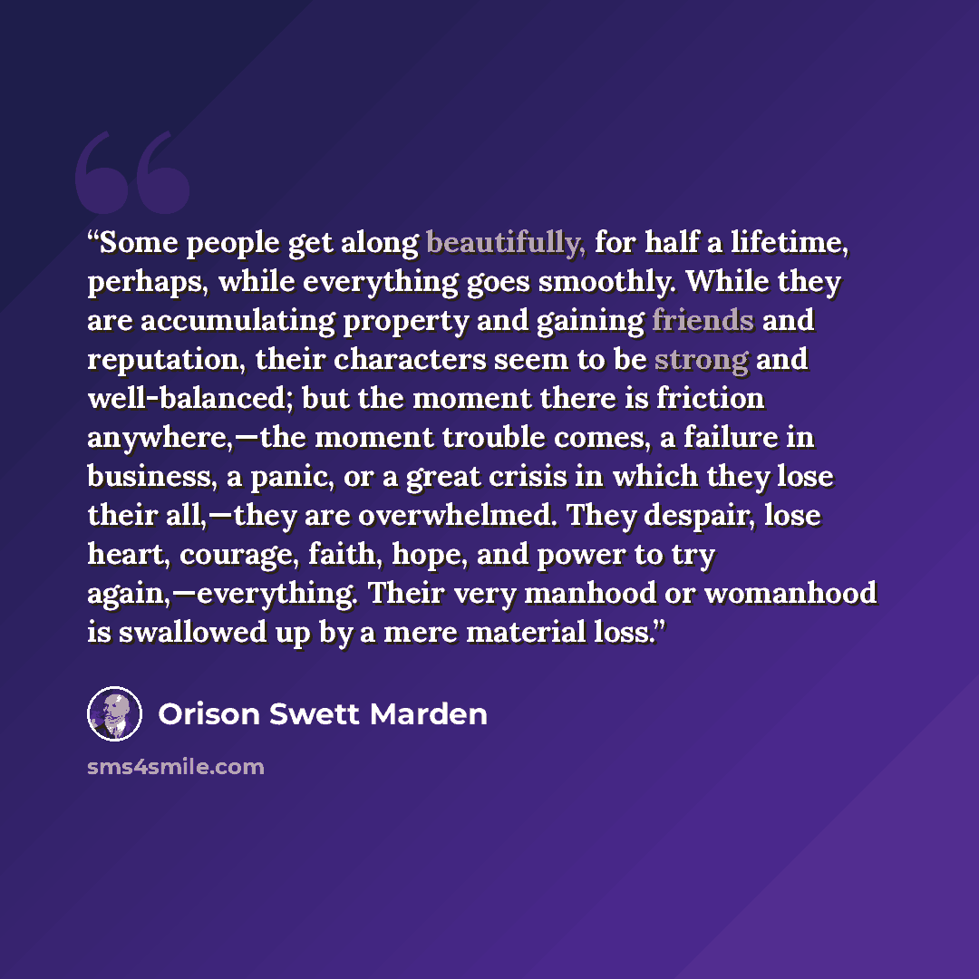 “Some people get along beautifully, for half a lifetime, perhaps, while everything goes smoothly. While they are accumulating property and gaining friends and reputation, their characters seem to be strong and well-balanced; but the moment there is friction anywhere,—the moment trouble comes, a…” quote by Orison Swett Marden