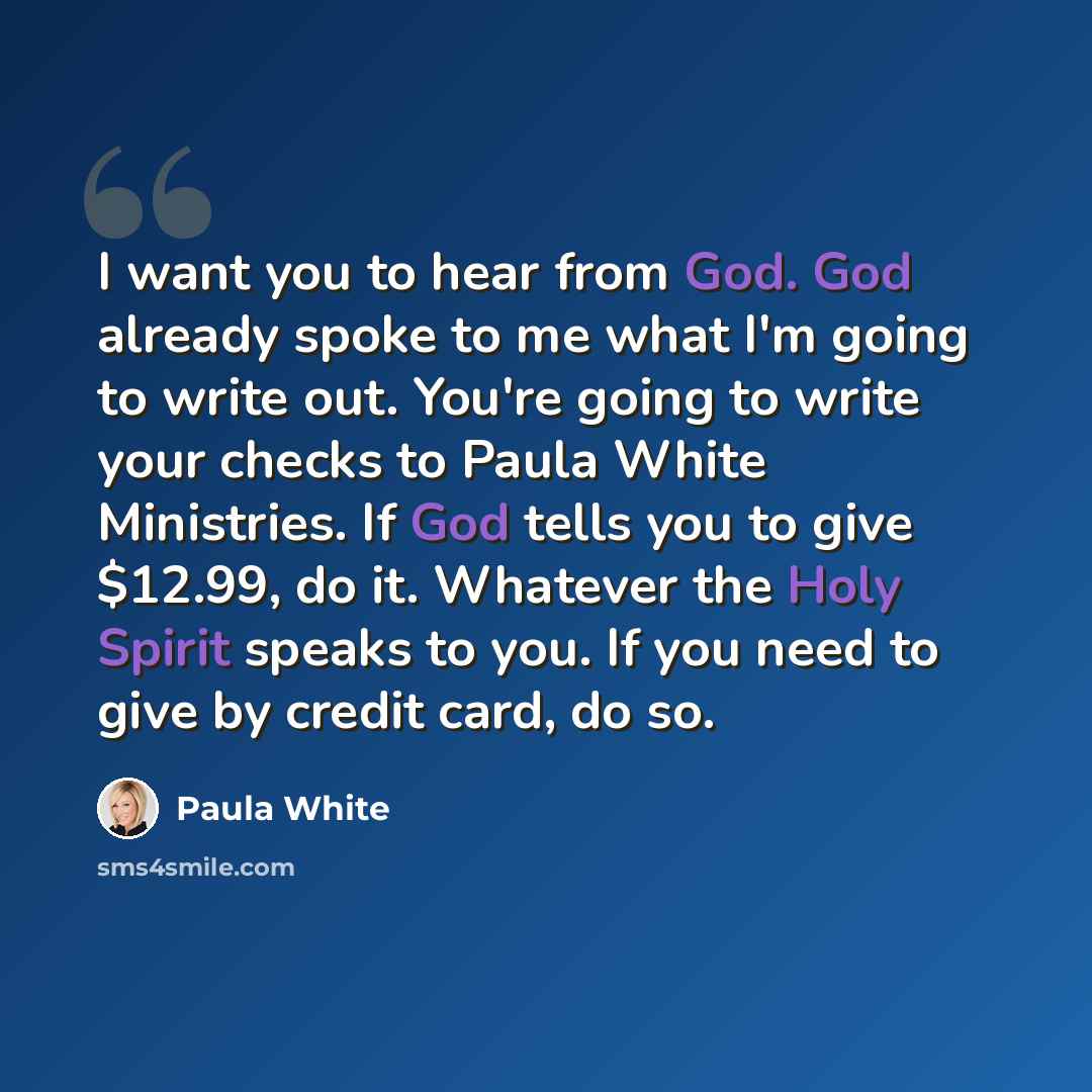 “I want you to hear from God. God already spoke to me what I'm going to write out. You're going to write your checks to Paula White Ministries. If God tells you to give $12.99, do it. Whatever the Holy Spirit speaks to you. If you need to give by credit card, do so.” quote by Paula White