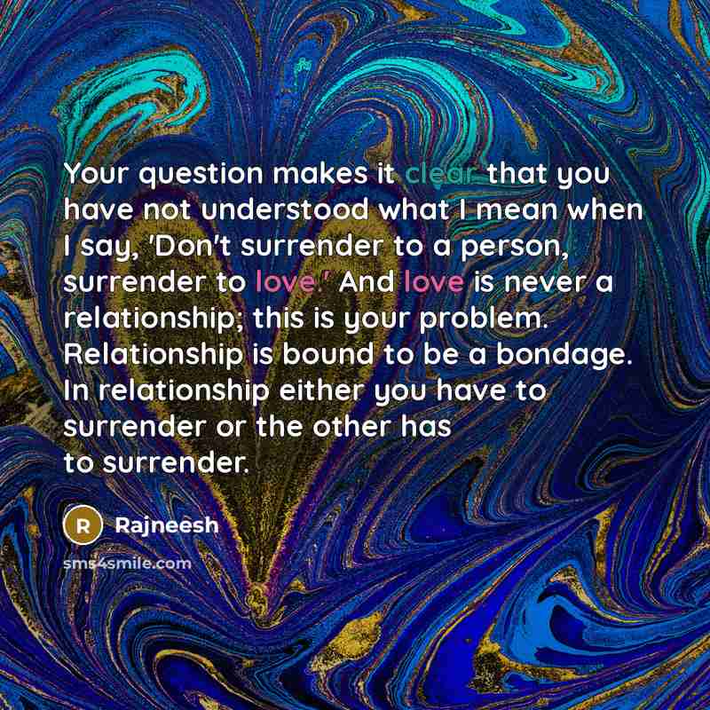 “Your question makes it clear that you have not understood what I mean when I say, 'Don't surrender to a person, surrender to love.' And love is never a relationship; this is your problem. Relationship is bound to be a bondage. In relationship either you have to surrender or the other has to…” quote by Rajneesh
