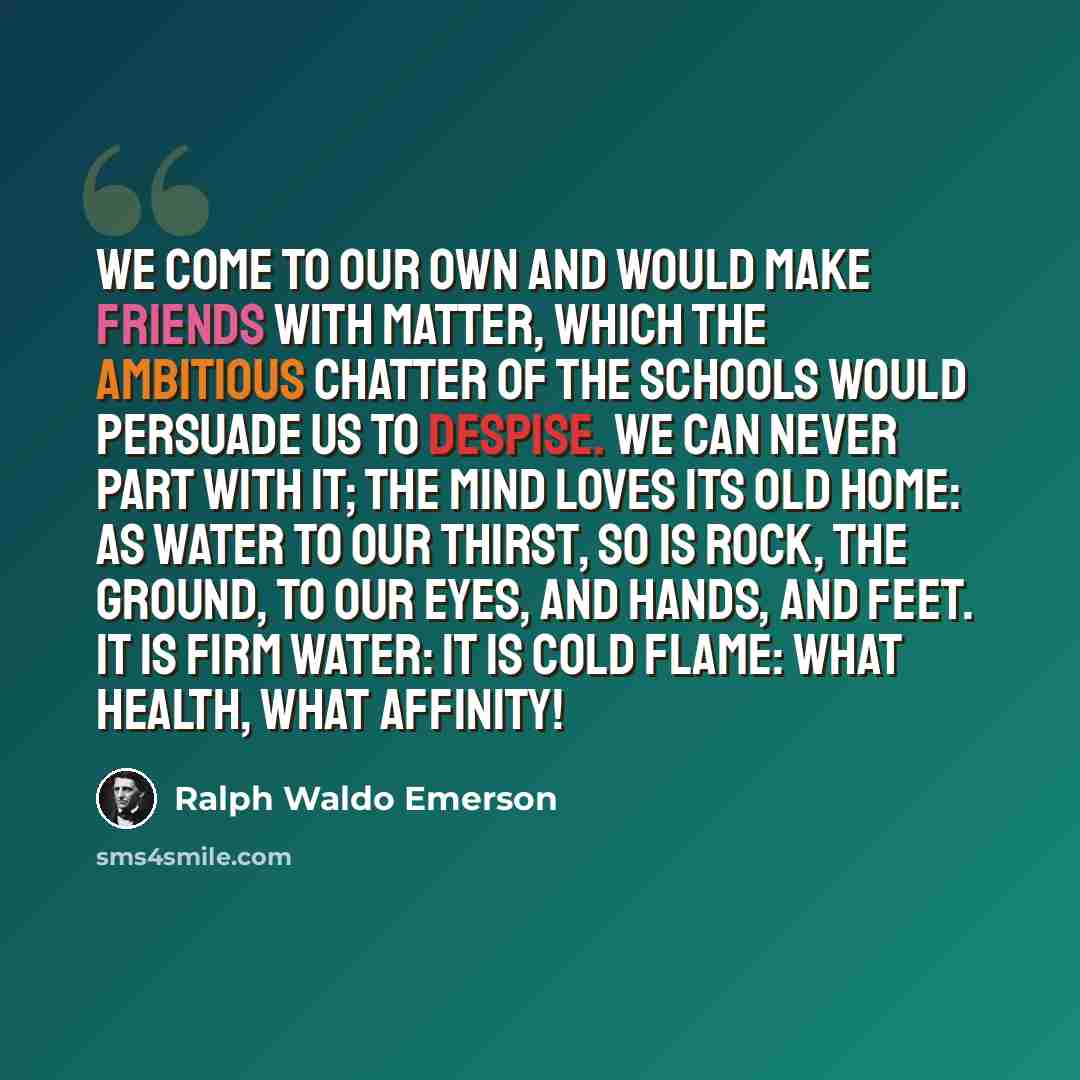 “We come to our own and would make friends with matter, which the ambitious chatter of the schools would persuade us to despise. We can never part with it; the mind loves its old home: as water to our thirst, so is rock, the ground, to our eyes, and hands, and feet. It is firm water: it is cold…” quote by Ralph Waldo Emerson