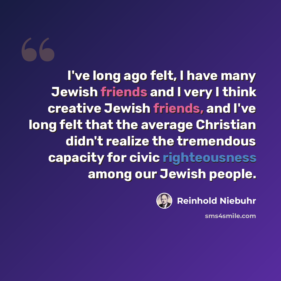 “I've long ago felt, I have many Jewish friends and I very I think creative Jewish friends, and I've long felt that the average Christian didn't realize the tremendous capacity for civic righteousness among our Jewish people.” quote by Reinhold Niebuhr