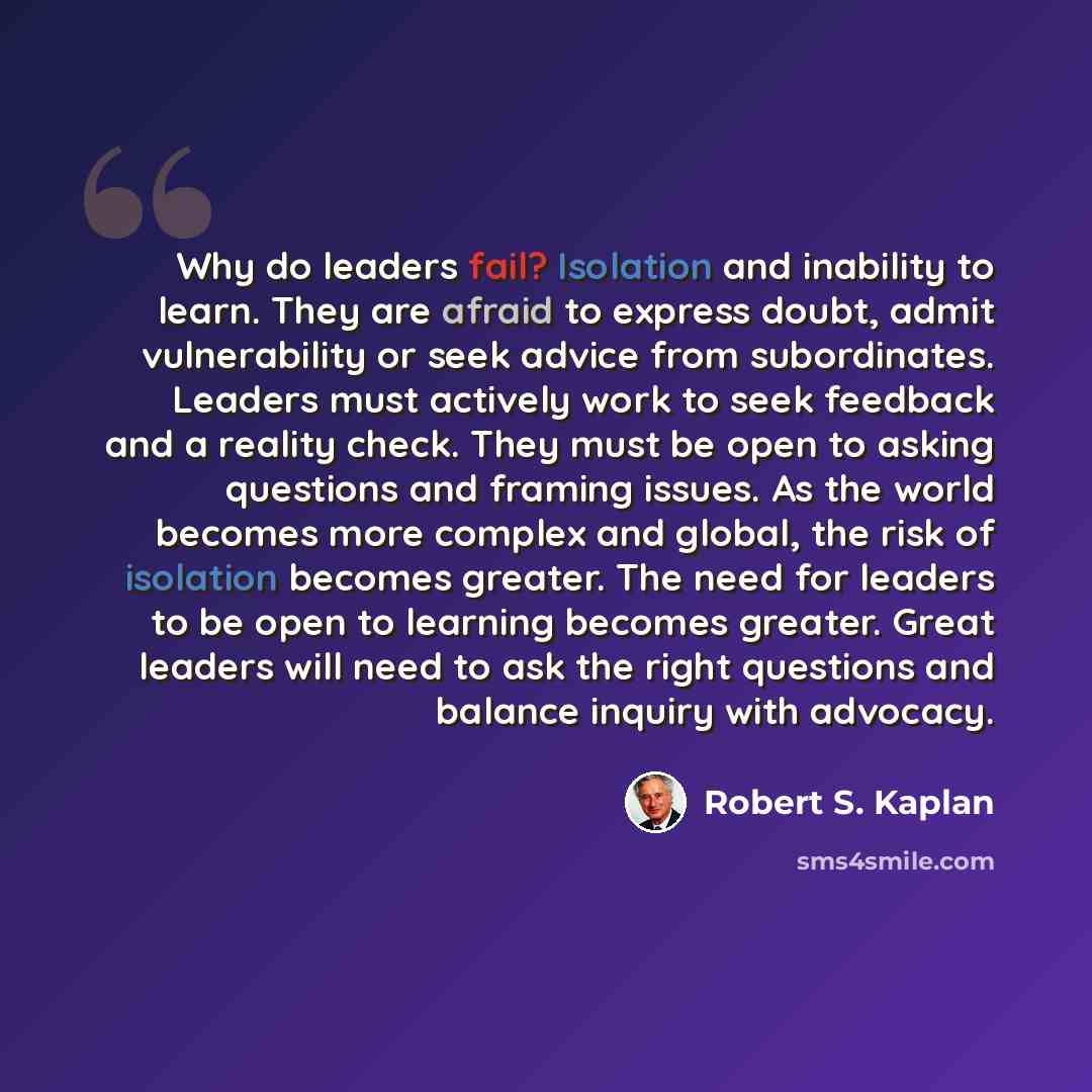 “Why do leaders fail? Isolation and inability to learn. They are afraid to express doubt, admit vulnerability or seek advice from subordinates. Leaders must actively work to seek feedback and a reality check. They must be open to asking questions and framing issues. As the world becomes more…” quote by Robert S. Kaplan