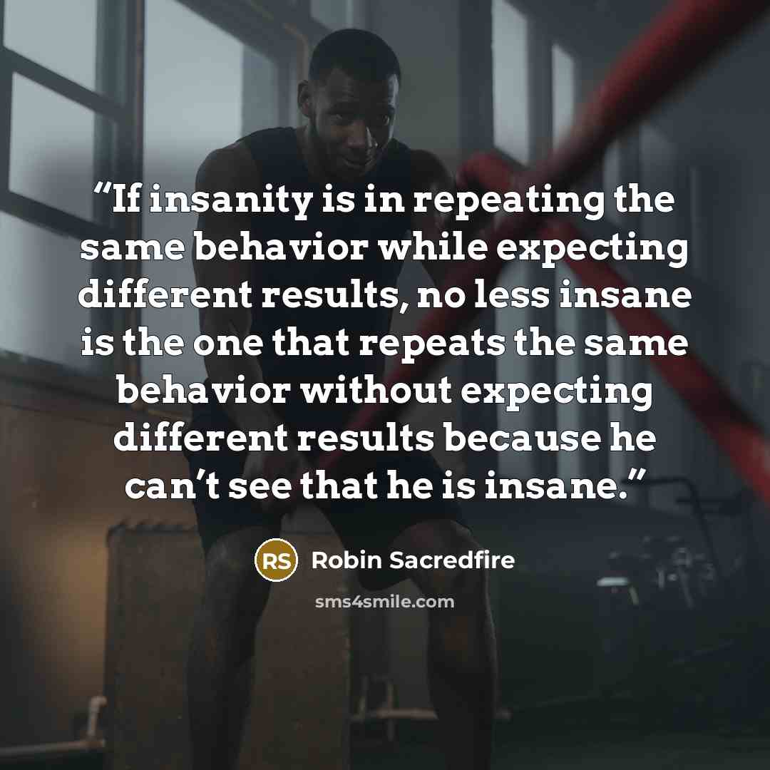 “If insanity is in repeating the same behavior while expecting different results, no less insane is the one that repeats the same behavior without expecting different results because he can’t see that he is insane.” quote by Robin Sacredfire