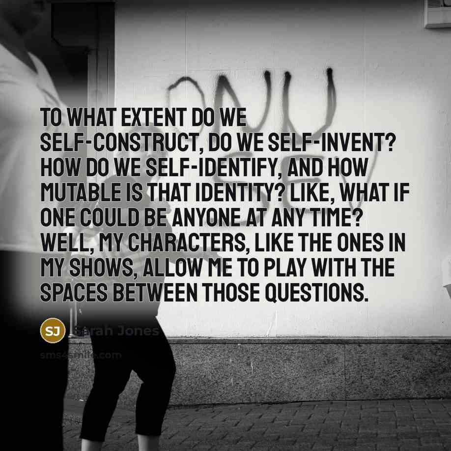 “To what extent do we self-construct, do we self-invent? How do we self-identify, and how mutable is that identity? Like, what if one could be anyone at any time? Well, my characters, like the ones in my shows, allow me to play with the spaces between those questions.” quote by Sarah Jones