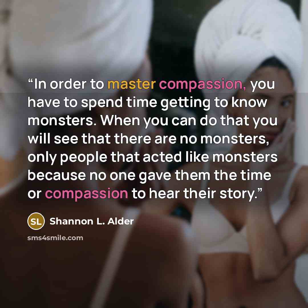 “In order to master compassion, you have to spend time getting to know monsters. When you can do that you will see that there are no monsters, only people that acted like monsters because no one gave them the time or compassion to hear their story.” quote by Shannon L. Alder