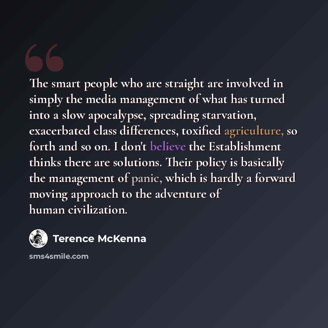 “The smart people who are straight are involved in simply the media management of what has turned into a slow apocalypse, spreading starvation, exacerbated class differences, toxified agriculture, so forth and so on. I don't believe the Establishment thinks there are solutions. Their policy is…” quote by Terence McKenna