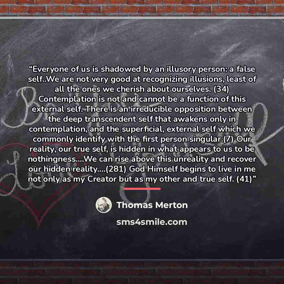 “Everyone of us is shadowed by an illusory person: a false self..We are not very good at recognizing illusions, least of all the ones we cherish about ourselves. (34) Contemplation is not and cannot be a function of this external self. There is an irreducible opposition between the deep…” quote by Thomas Merton