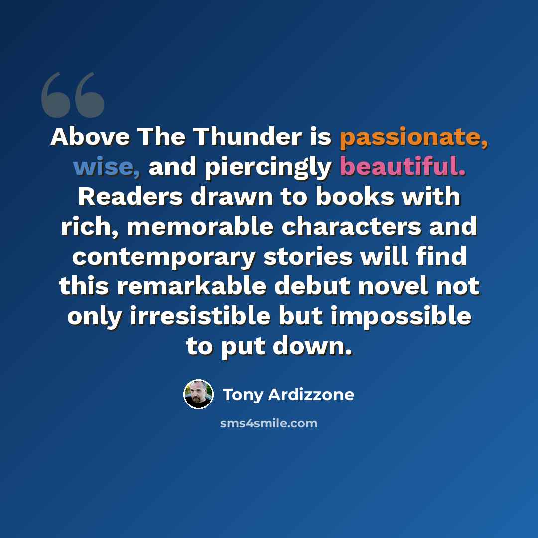 “Above The Thunder is passionate, wise, and piercingly beautiful. Readers drawn to books with rich, memorable characters and contemporary stories will find this remarkable debut novel not only irresistible but impossible to put down.” quote by Tony Ardizzone