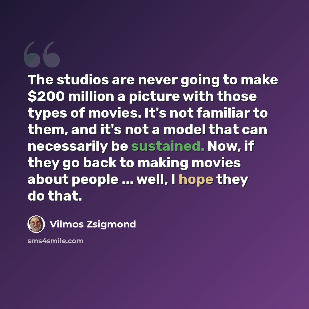 “The studios are never going to make $200 million a picture with those types of movies. It's not familiar to them, and it's not a model that can necessarily be sustained. Now, if they go back to making movies about people ... well, I hope they do that.” quote by Vilmos Zsigmond