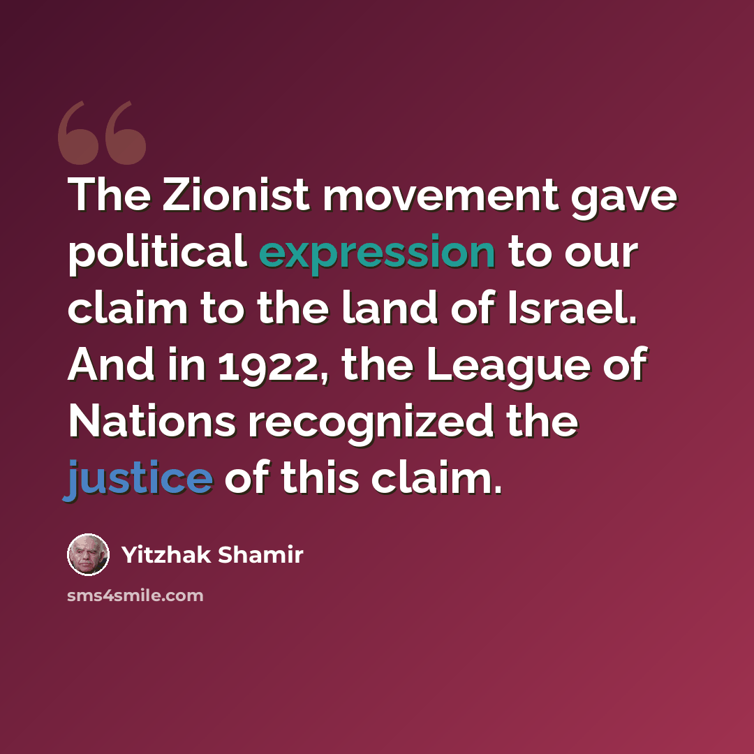 “The Zionist movement gave political expression to our claim to the land of Israel. And in 1922, the League of Nations recognized the justice of this claim.” quote by Yitzhak Shamir