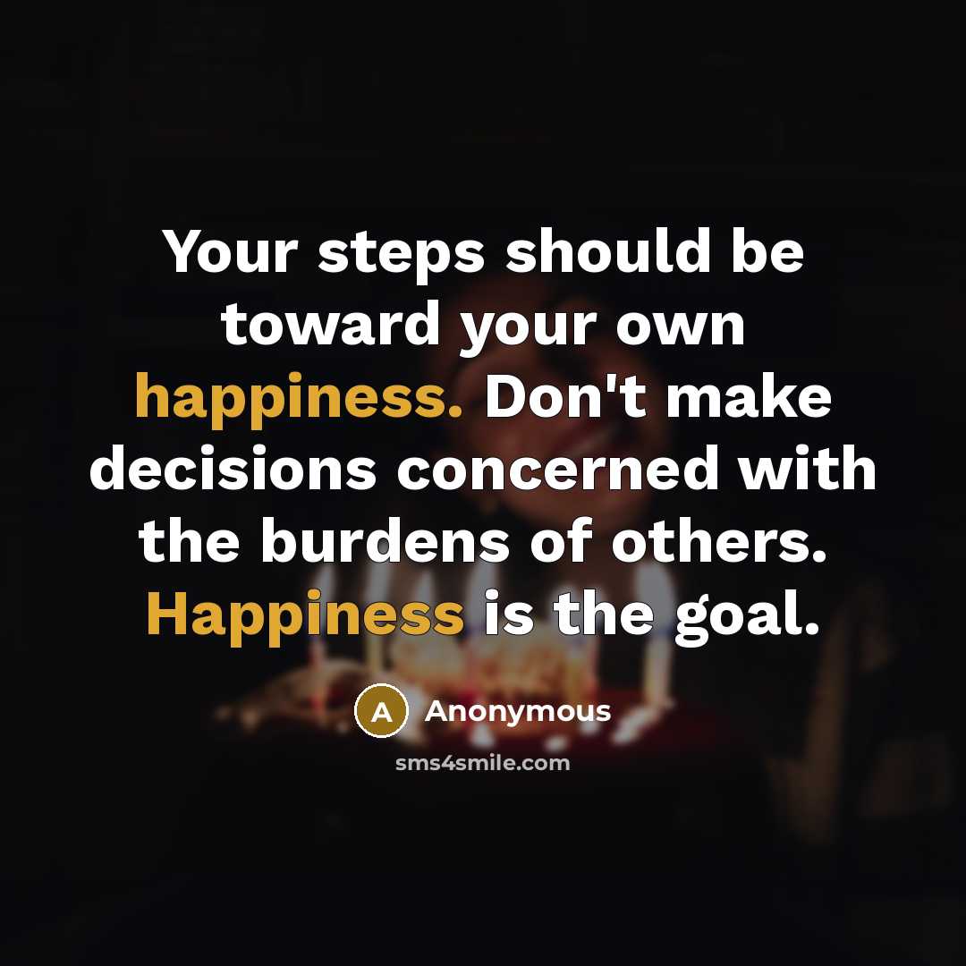 “Your steps should be toward your own happiness. Don't make decisions concerned with the burdens of others. Happiness is the goal.” quote by Anonymous