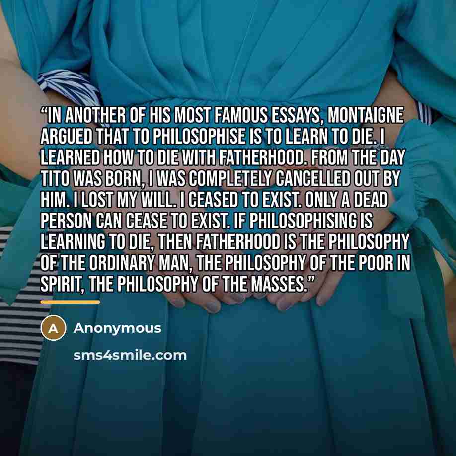 “In another of his most famous essays, Montaigne argued that to philosophise is to learn to die. I learned how to die with fatherhood. From the day Tito was born, I was completely cancelled out by him. I lost my will. I ceased to exist. Only a dead person can cease to exist. If philosophising is…” quote by Anonymous