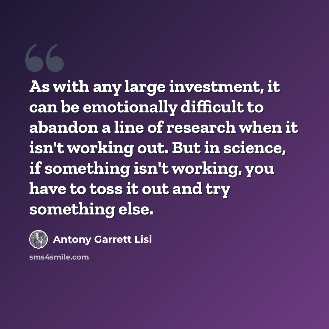 “As with any large investment, it can be emotionally difficult to abandon a line of research when it isn't working out. But in science, if something isn't working, you have to toss it out and try something else.” quote by Antony Garrett Lisi