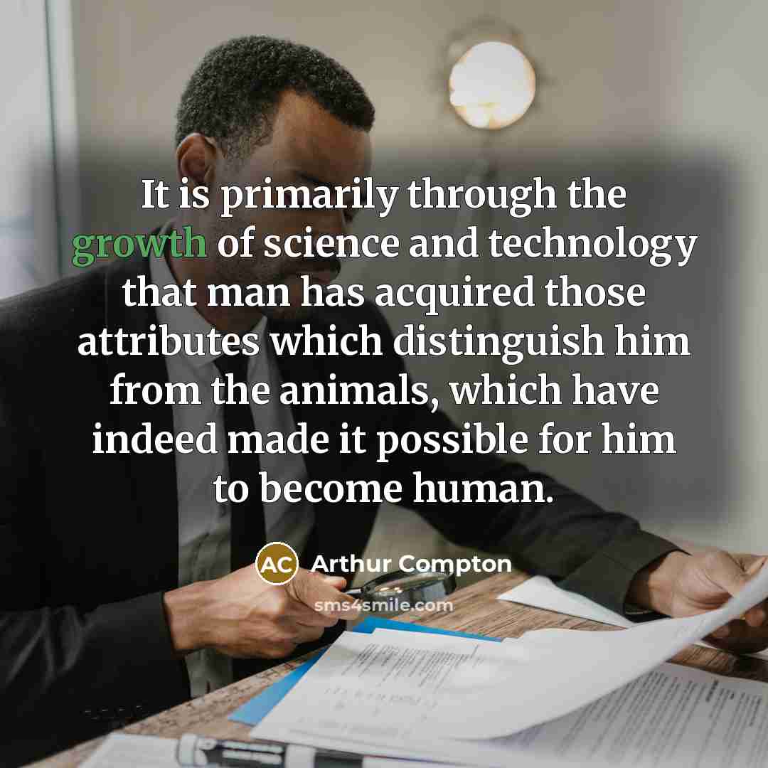 “It is primarily through the growth of science and technology that man has acquired those attributes which distinguish him from the animals, which have indeed made it possible for him to become human.” quote by Arthur Compton
