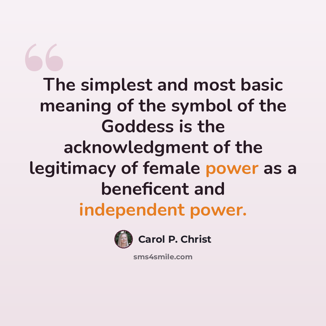 “The simplest and most basic meaning of the symbol of the Goddess is the acknowledgment of the legitimacy of female power as a beneficent and independent power.” quote by Carol P. Christ