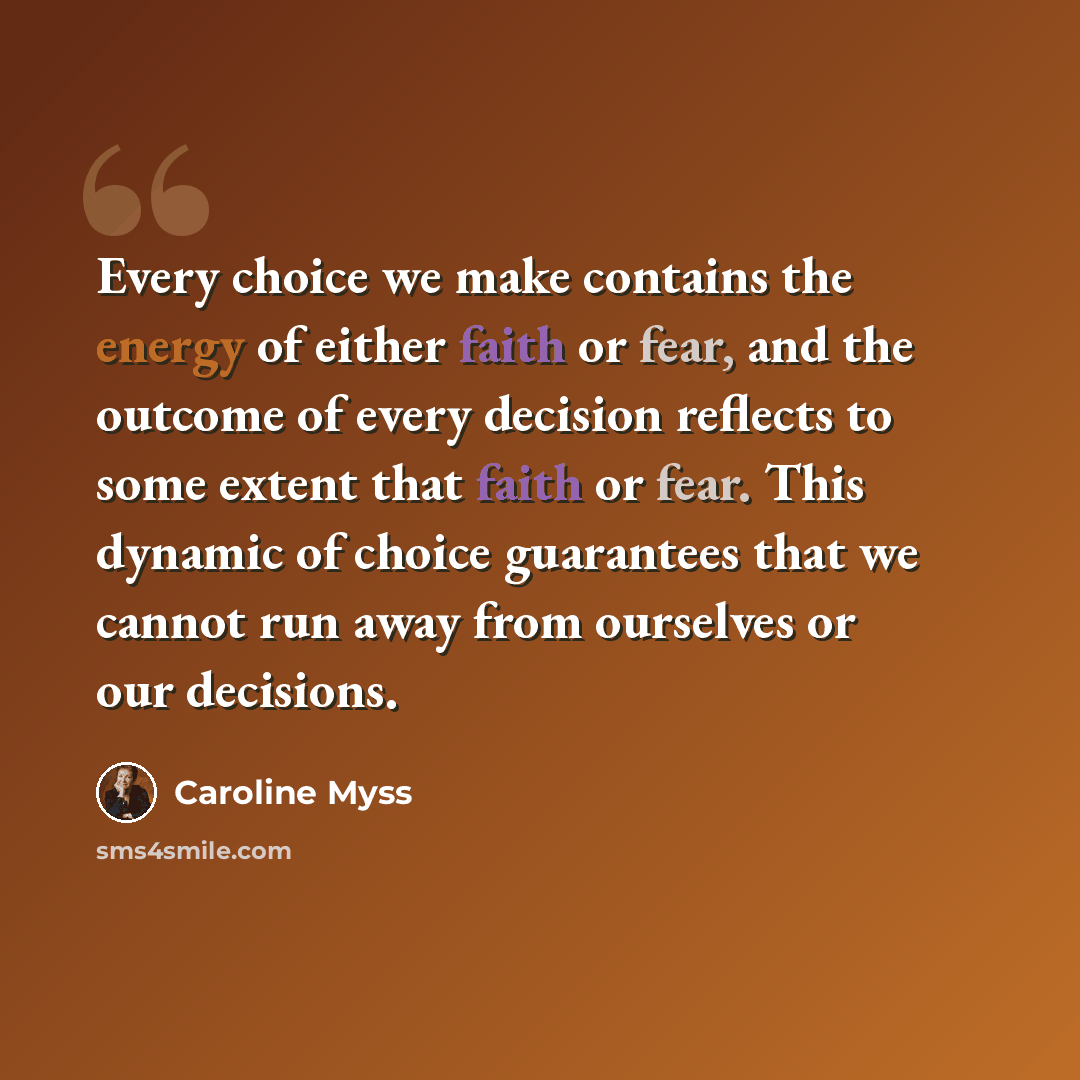 “Every choice we make contains the energy of either faith or fear, and the outcome of every decision reflects to some extent that faith or fear. This dynamic of choice guarantees that we cannot run away from ourselves or our decisions.” quote by Caroline Myss