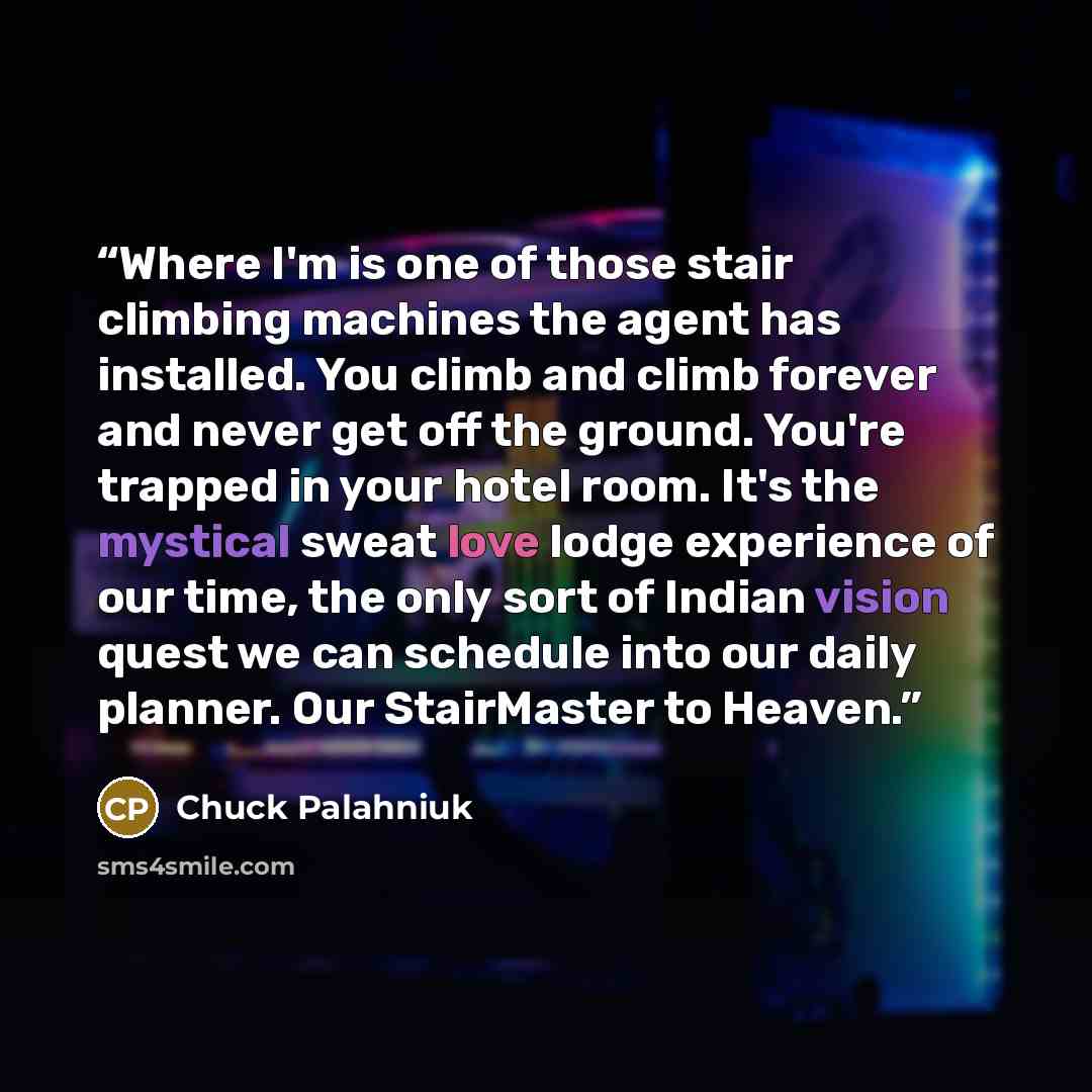 “Where I'm is one of those stair climbing machines the agent has installed. You climb and climb forever and never get off the ground. You're trapped in your hotel room. It's the mystical sweat love lodge experience of our time, the only sort of Indian vision quest we can schedule into our daily…” quote by Chuck Palahniuk