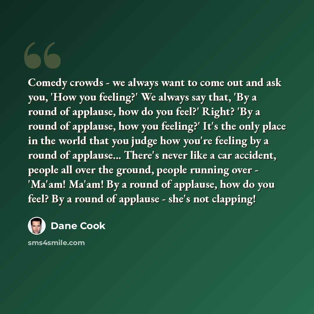 “Comedy crowds - we always want to come out and ask you, 'How you feeling?' We always say that, 'By a round of applause, how do you feel?' Right? 'By a round of applause, how you feeling?' It's the only place in the world that you judge how you're feeling by a round of applause... There's never…” quote by Dane Cook