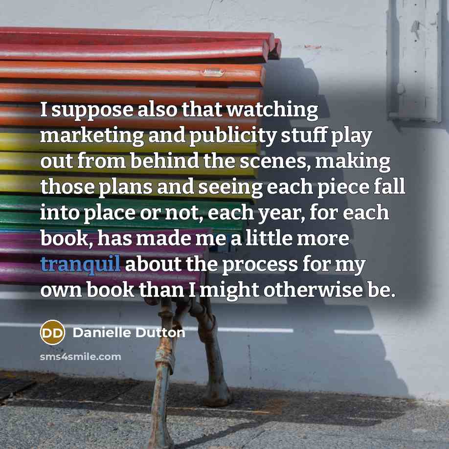 “I suppose also that watching marketing and publicity stuff play out from behind the scenes, making those plans and seeing each piece fall into place or not, each year, for each book, has made me a little more tranquil about the process for my own book than I might otherwise be.” quote by Danielle Dutton