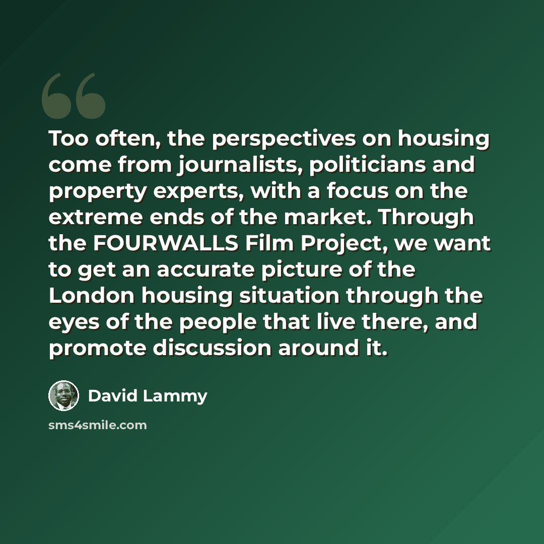 “Too often, the perspectives on housing come from journalists, politicians and property experts, with a focus on the extreme ends of the market. Through the FOURWALLS Film Project, we want to get an accurate picture of the London housing situation through the eyes of the people that live there, and…” quote by David Lammy