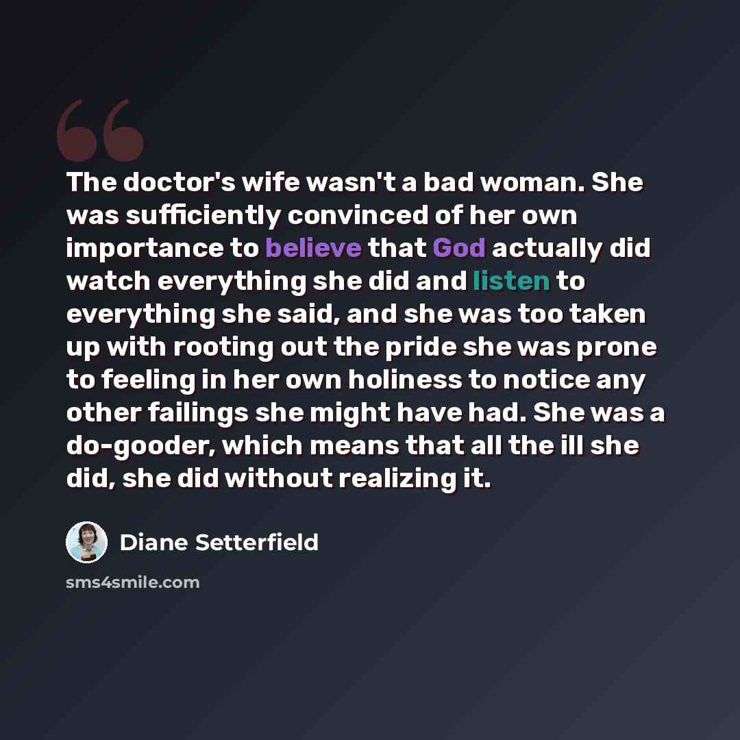 “The doctor's wife wasn't a bad woman. She was sufficiently convinced of her own importance to believe that God actually did watch everything she did and listen to everything she said, and she was too taken up with rooting out the pride she was prone to feeling in her own holiness to notice any…” quote by Diane Setterfield
