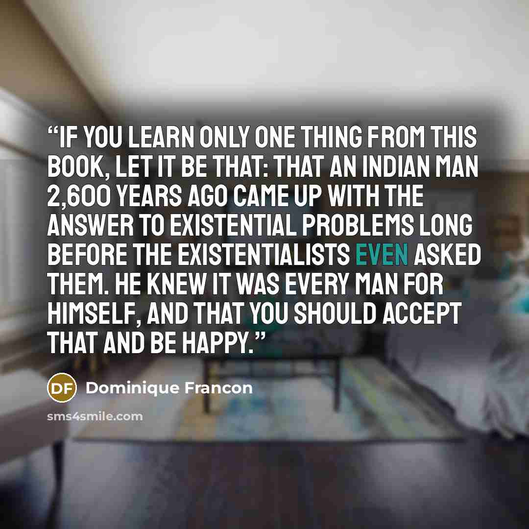 “If you learn only one thing from this book, let it be that: that an Indian man 2,600 years ago came up with the answer to existential problems long before the existentialists even asked them. He knew it was every man for himself, and that you should accept that and be happy.” quote by Dominique Francon