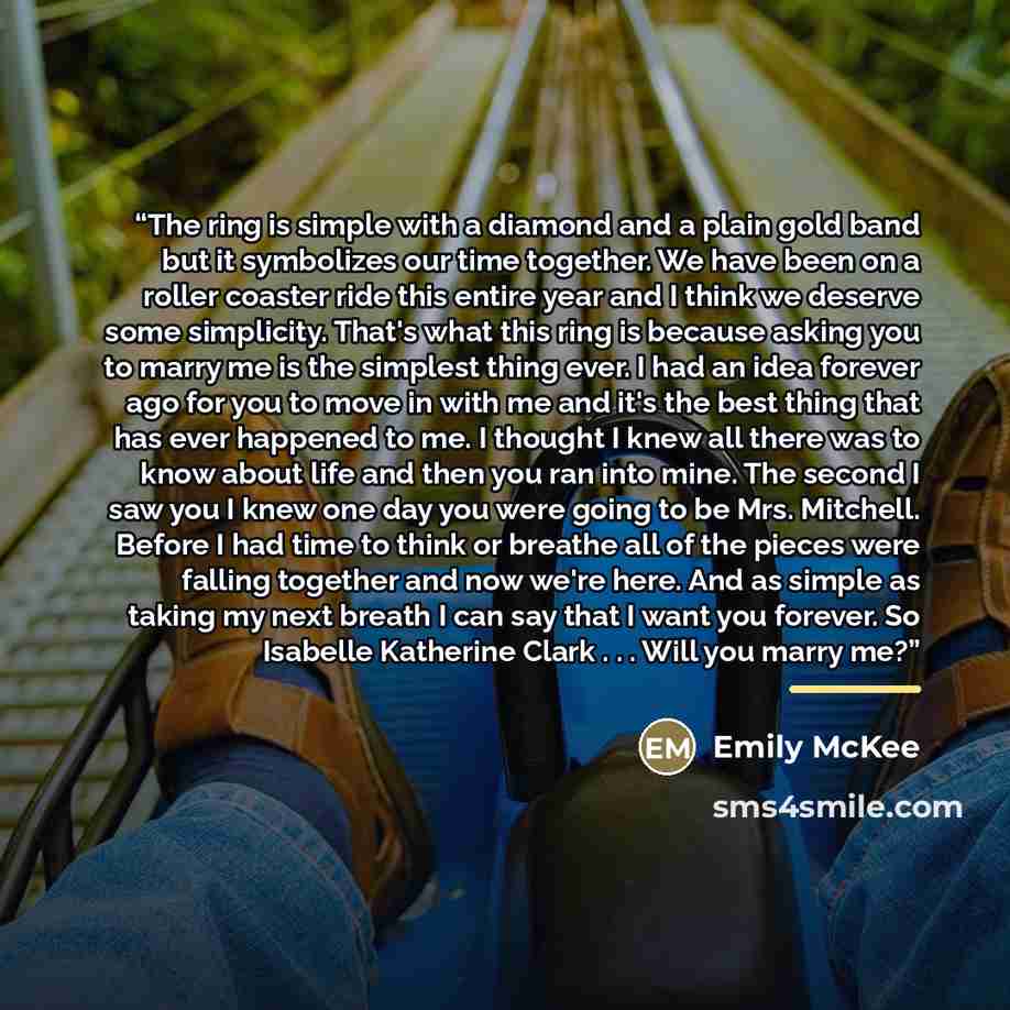 “The ring is simple with a diamond and a plain gold band but it symbolizes our time together. We have been on a roller coaster ride this entire year and I think we deserve some simplicity. That's what this ring is because asking you to marry me is the simplest thing ever. I had an idea forever ago…” quote by Emily McKee
