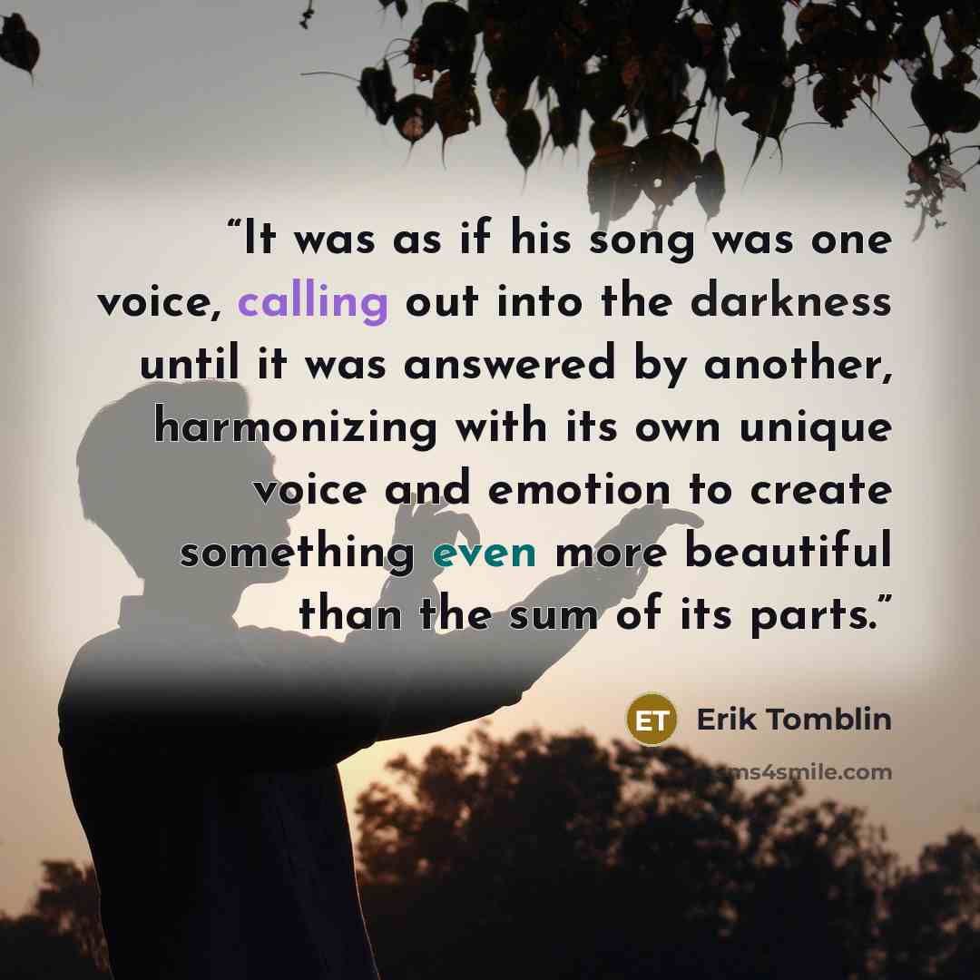 “It was as if his song was one voice, calling out into the darkness until it was answered by another, harmonizing with its own unique voice and emotion to create something even more beautiful than the sum of its parts.” quote by Erik Tomblin