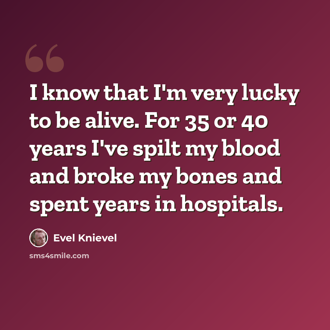 “I know that I'm very lucky to be alive. For 35 or 40 years I've spilt my blood and broke my bones and spent years in hospitals.” quote by Evel Knievel