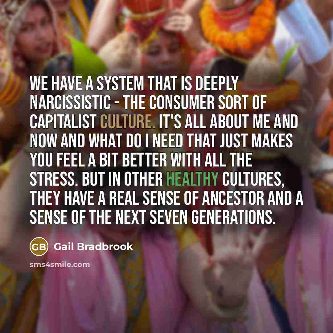 “We have a system that is deeply narcissistic - the consumer sort of capitalist culture. It's all about me and now and what do I need that just makes you feel a bit better with all the stress. But in other healthy cultures, they have a real sense of ancestor and a sense of the next seven generations.” quote by Gail Bradbrook