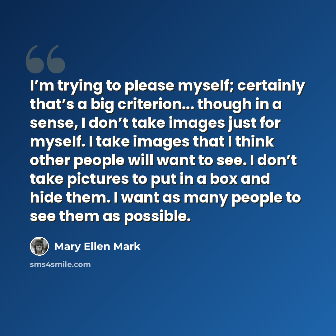 “I’m trying to please myself; certainly that’s a big criterion... though in a sense, I don’t take images just for myself. I take images that I think other people will want to see. I don’t take pictures to put in a box and hide them. I want as many people to see them as possible.” quote by Mary Ellen Mark