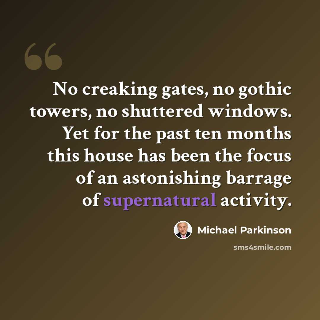 “No creaking gates, no gothic towers, no shuttered windows. Yet for the past ten months this house has been the focus of an astonishing barrage of supernatural activity.” quote by Michael Parkinson