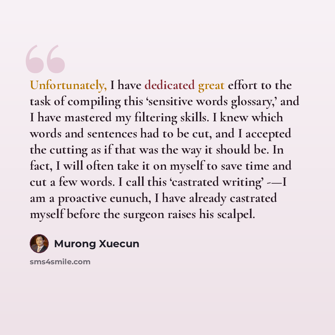 “Unfortunately, I have dedicated great effort to the task of compiling this ‘sensitive words glossary,’ and I have mastered my filtering skills. I knew which words and sentences had to be cut, and I accepted the cutting as if that was the way it should be. In fact, I will often take it on myself to…” quote by Murong Xuecun