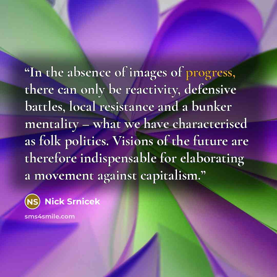 “In the absence of images of progress, there can only be reactivity, defensive battles, local resistance and a bunker mentality – what we have characterised as folk politics. Visions of the future are therefore indispensable for elaborating a movement against capitalism.” quote by Nick Srnicek