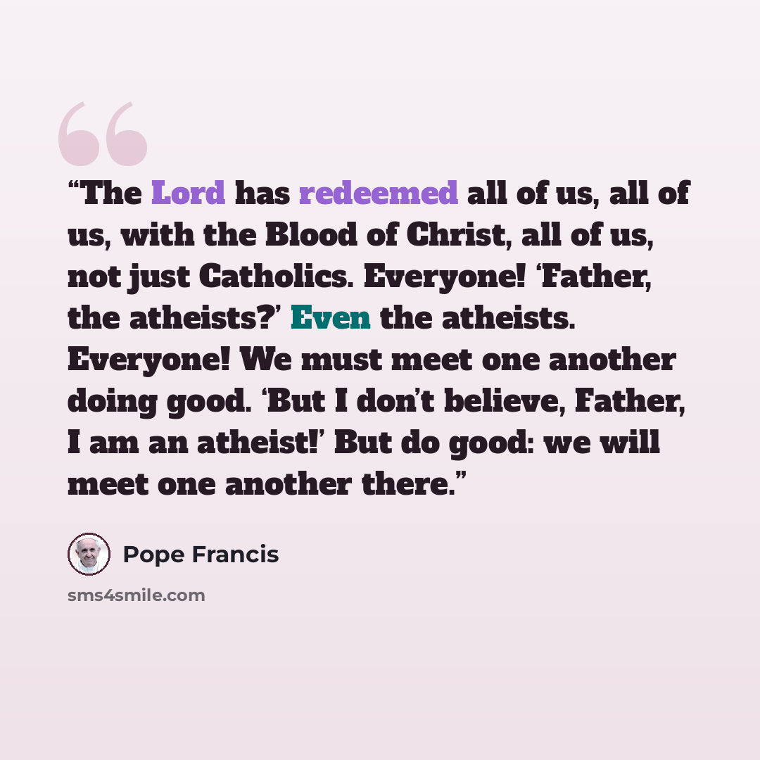 “The Lord has redeemed all of us, all of us, with the Blood of Christ, all of us, not just Catholics. Everyone! ‘Father, the atheists?’ Even the atheists. Everyone! We must meet one another doing good. ‘But I don’t believe, Father, I am an atheist!’ But do good: we will meet one another there.” quote by Pope Francis