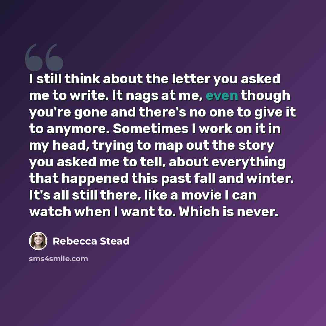 “I still think about the letter you asked me to write. It nags at me, even though you're gone and there's no one to give it to anymore. Sometimes I work on it in my head, trying to map out the story you asked me to tell, about everything that happened this past fall and winter. It's all still…” quote by Rebecca Stead